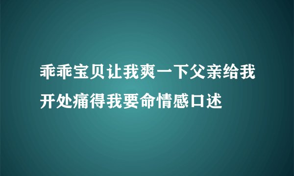 乖乖宝贝让我爽一下父亲给我开处痛得我要命情感口述