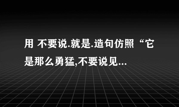 用 不要说.就是.造句仿照“它是那么勇猛,不要说见着小虫和老鼠,就是遇上了蛇也敢斗一斗.”造句