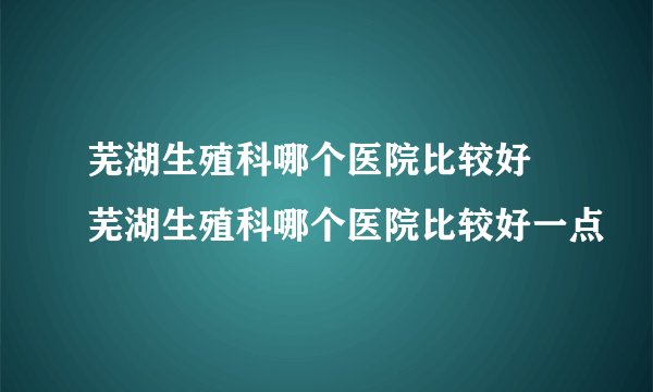 芜湖生殖科哪个医院比较好 芜湖生殖科哪个医院比较好一点