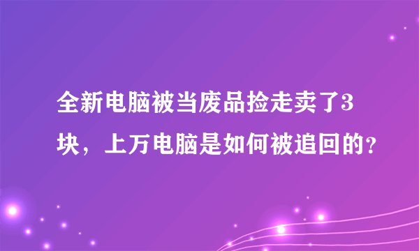 全新电脑被当废品捡走卖了3块，上万电脑是如何被追回的？