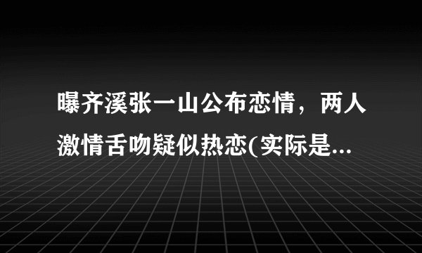 曝齐溪张一山公布恋情，两人激情舌吻疑似热恋(实际是剧情)—飞外
