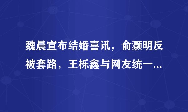 魏晨宣布结婚喜讯，俞灏明反被套路，王栎鑫与网友统一战线- 飞外网