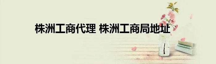 株洲工商代理 株洲工商局地址