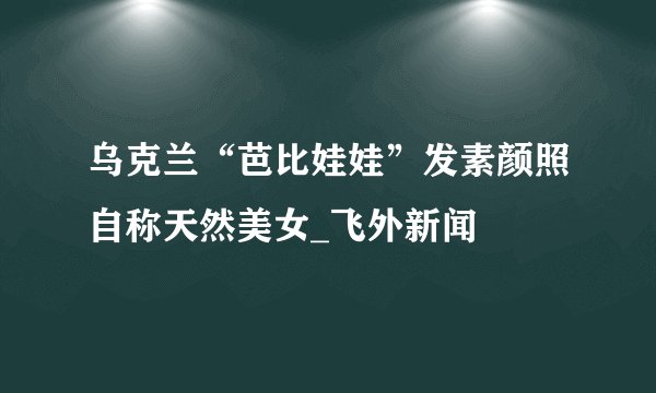 乌克兰“芭比娃娃”发素颜照自称天然美女_飞外新闻