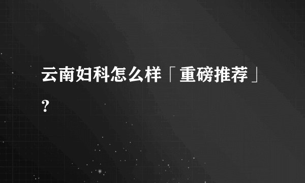 云南妇科怎么样「重磅推荐」？
