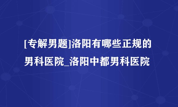 [专解男题]洛阳有哪些正规的男科医院_洛阳中都男科医院