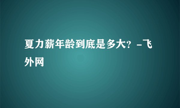 夏力薪年龄到底是多大？-飞外网