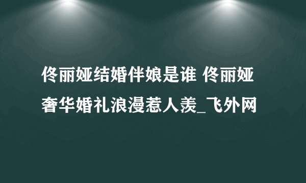 佟丽娅结婚伴娘是谁 佟丽娅奢华婚礼浪漫惹人羡_飞外网