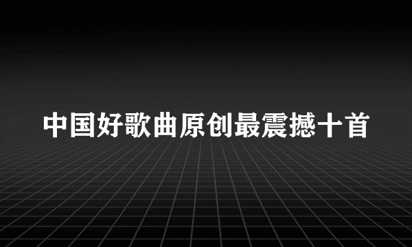 中国好歌曲原创最震撼十首