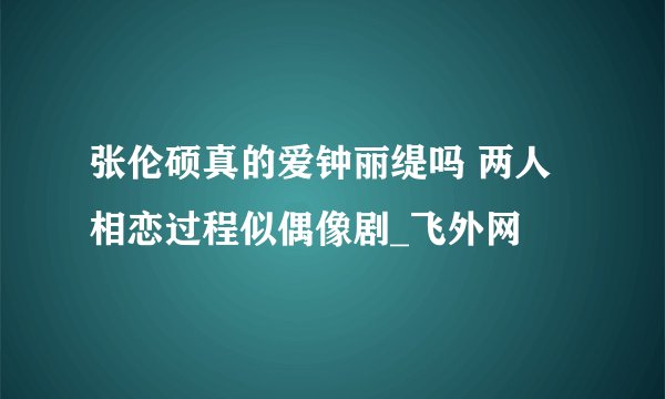 张伦硕真的爱钟丽缇吗 两人相恋过程似偶像剧_飞外网