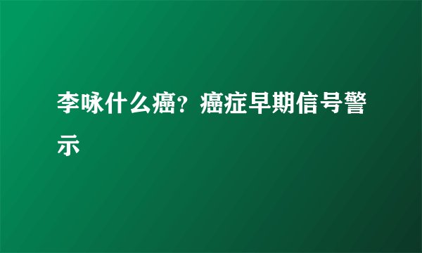 李咏什么癌？癌症早期信号警示