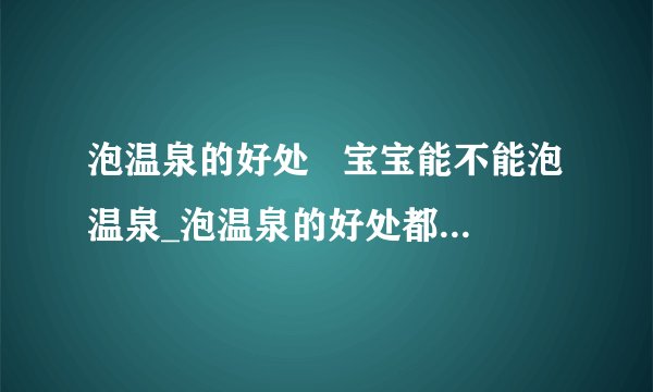 泡温泉的好处   宝宝能不能泡温泉_泡温泉的好处都有哪些_泡温泉需要带什么东西