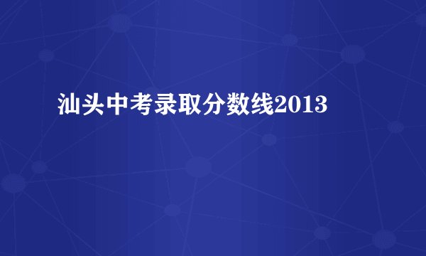 汕头中考录取分数线2013