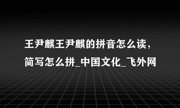王尹麒王尹麒的拼音怎么读，简写怎么拼_中国文化_飞外网