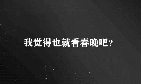 我觉得也就看春晚吧？