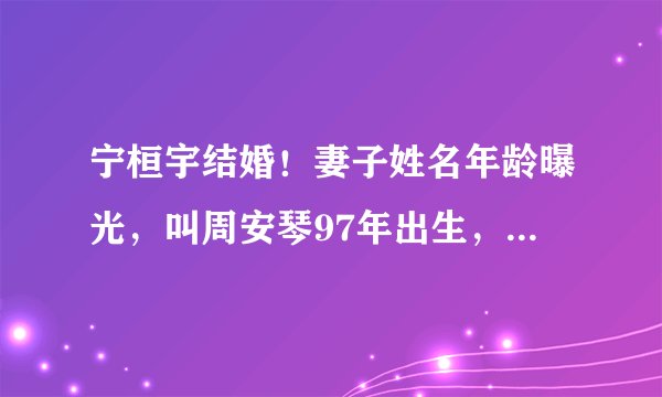 宁桓宇结婚！妻子姓名年龄曝光，叫周安琴97年出生，两人相差四岁