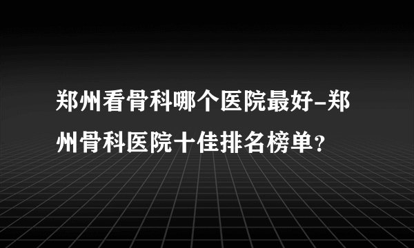 郑州看骨科哪个医院最好-郑州骨科医院十佳排名榜单?