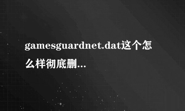 gamesguardnet.dat这个怎么样彻底删除，本人用了很多方法就是删不掉！什么注册表，金山粉碎等等，