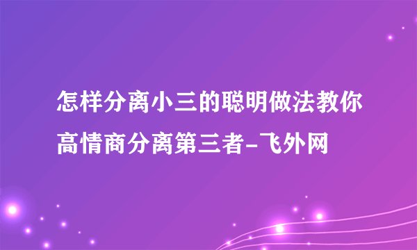 怎样分离小三的聪明做法教你高情商分离第三者-飞外网