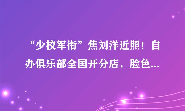 “少校军衔”焦刘洋近照！自办俱乐部全国开分店，脸色红润显富态