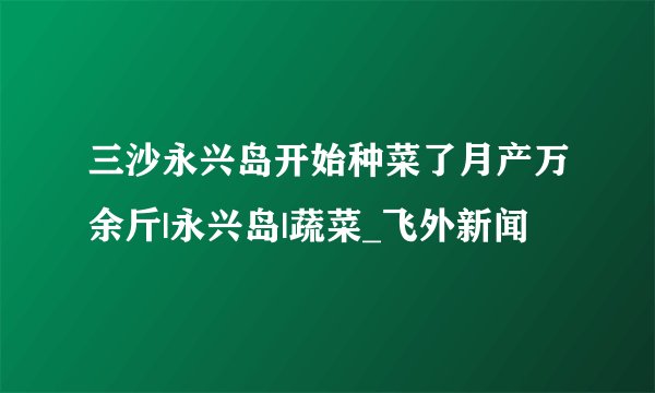 三沙永兴岛开始种菜了月产万余斤|永兴岛|蔬菜_飞外新闻