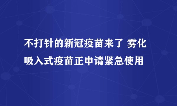不打针的新冠疫苗来了 雾化吸入式疫苗正申请紧急使用