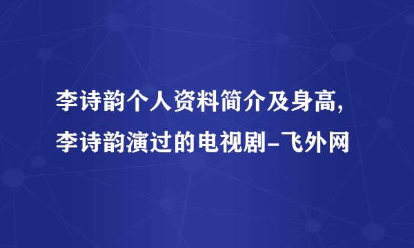 李诗韵个人资料简介及身高,李诗韵演过的电视剧-飞外网