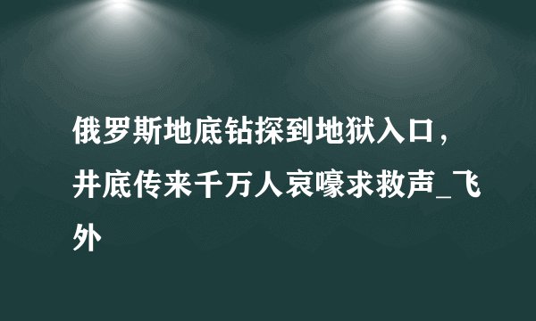 俄罗斯地底钻探到地狱入口，井底传来千万人哀嚎求救声_飞外