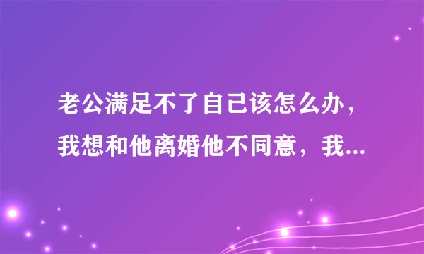 老公满足不了自己该怎么办，我想和他离婚他不同意，我该怎么办