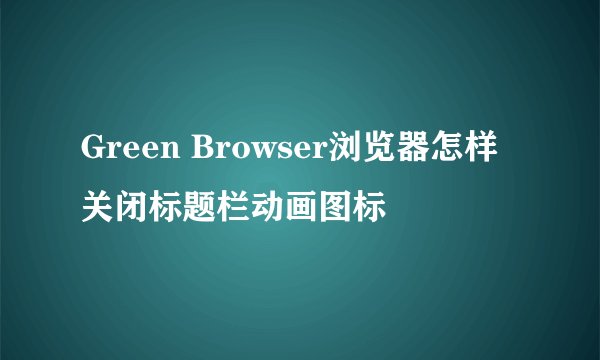 Green Browser浏览器怎样关闭标题栏动画图标