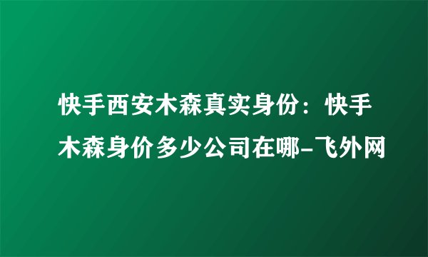 快手西安木森真实身份：快手木森身价多少公司在哪-飞外网