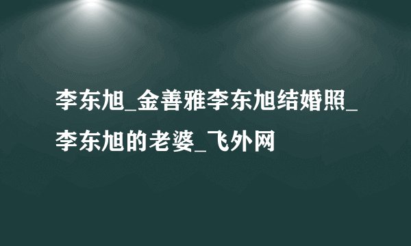 李东旭_金善雅李东旭结婚照_李东旭的老婆_飞外网