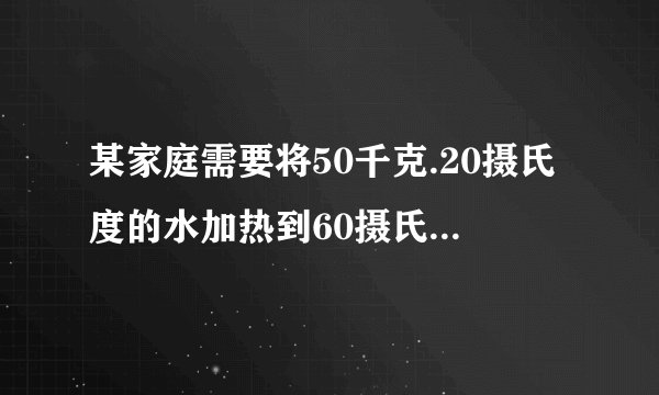 某家庭需要将50千克.20摄氏度的水加热到60摄氏度作为生活用热水,他们利用煤气灶烧水,需燃烧0.8千克煤气.已知煤气的