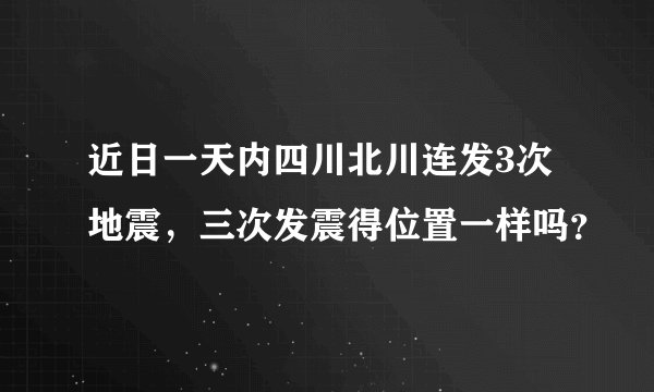 近日一天内四川北川连发3次地震，三次发震得位置一样吗？