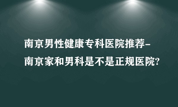 南京男性健康专科医院推荐-南京家和男科是不是正规医院?