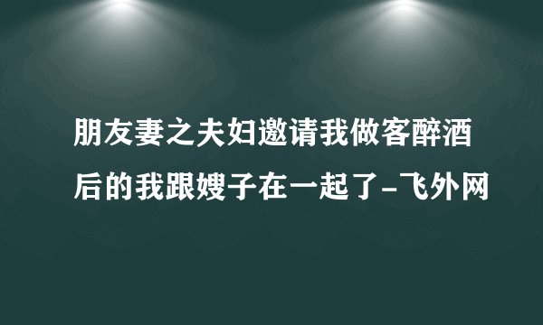 朋友妻之夫妇邀请我做客醉酒后的我跟嫂子在一起了-飞外网