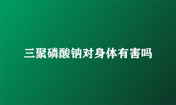 三聚磷酸钠对身体有害吗