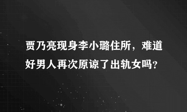 贾乃亮现身李小璐住所，难道好男人再次原谅了出轨女吗？