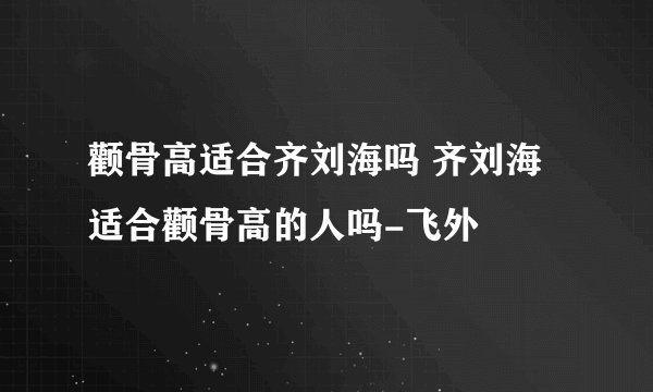 颧骨高适合齐刘海吗 齐刘海适合颧骨高的人吗-飞外