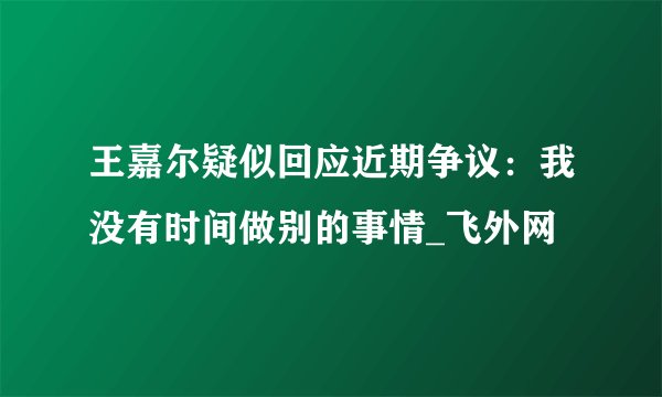 王嘉尔疑似回应近期争议：我没有时间做别的事情_飞外网