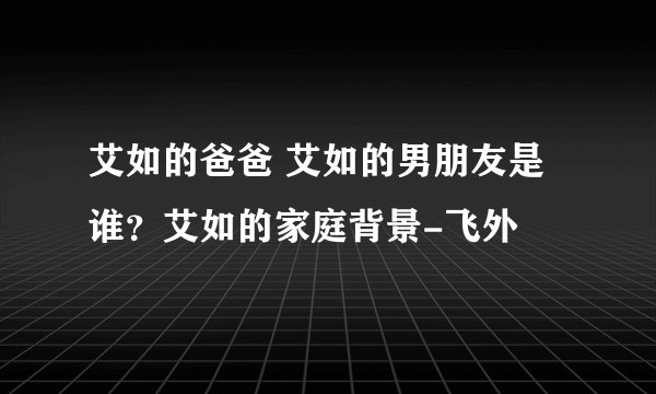 艾如的爸爸 艾如的男朋友是谁？艾如的家庭背景-飞外