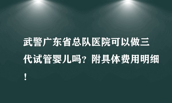 武警广东省总队医院可以做三代试管婴儿吗？附具体费用明细！