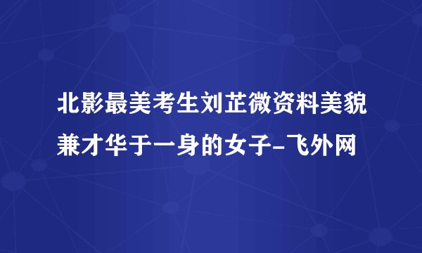北影最美考生刘芷微资料美貌兼才华于一身的女子-飞外网
