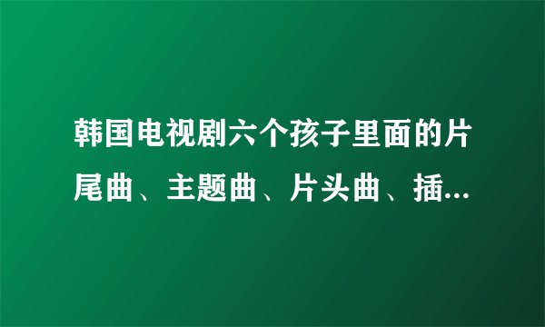 韩国电视剧六个孩子里面的片尾曲、主题曲、片头曲、插曲叫什么名字啊？