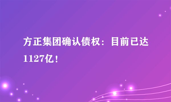 方正集团确认债权：目前已达1127亿！