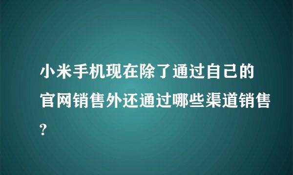 小米手机现在除了通过自己的官网销售外还通过哪些渠道销售?