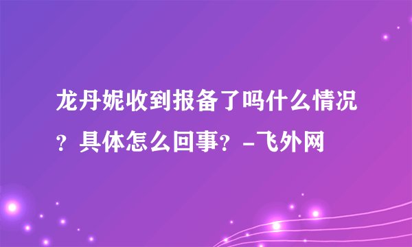 龙丹妮收到报备了吗什么情况？具体怎么回事？-飞外网