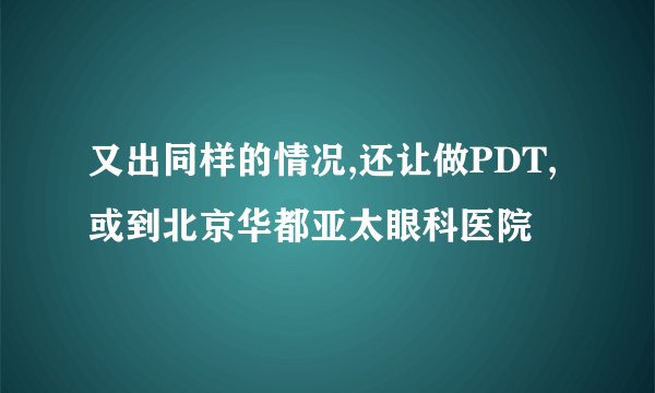 又出同样的情况,还让做PDT,或到北京华都亚太眼科医院