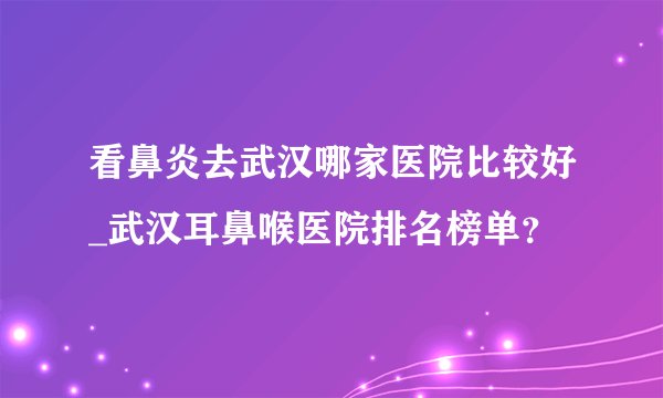 看鼻炎去武汉哪家医院比较好_武汉耳鼻喉医院排名榜单？
