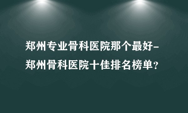 郑州专业骨科医院那个最好-郑州骨科医院十佳排名榜单?
